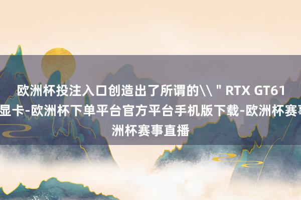 欧洲杯投注入口创造出了所谓的\＂RTX GT610\＂显卡-欧洲杯下单平台官方平台手机版下载-欧洲杯赛事直播