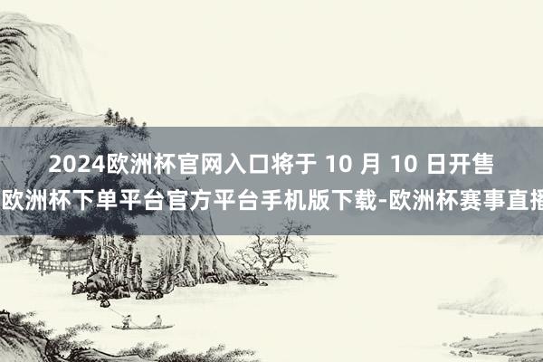 2024欧洲杯官网入口将于 10 月 10 日开售-欧洲杯下单平台官方平台手机版下载-欧洲杯赛事直播