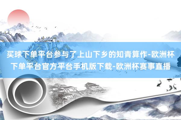 买球下单平台参与了上山下乡的知青算作-欧洲杯下单平台官方平台手机版下载-欧洲杯赛事直播