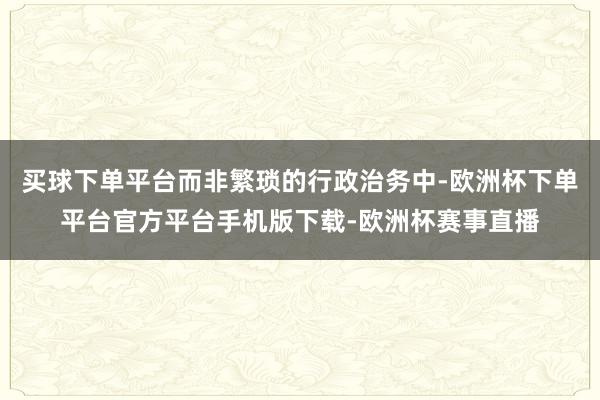 买球下单平台而非繁琐的行政治务中-欧洲杯下单平台官方平台手机版下载-欧洲杯赛事直播