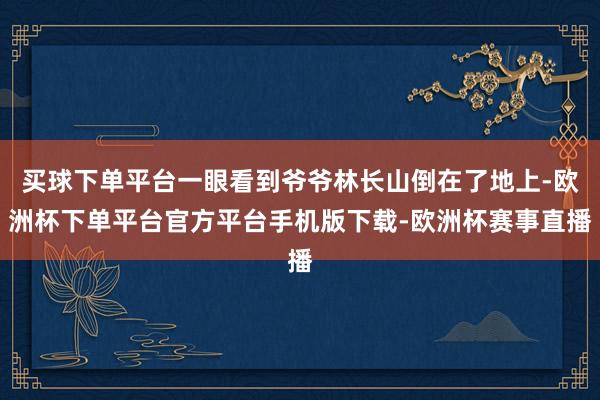 买球下单平台一眼看到爷爷林长山倒在了地上-欧洲杯下单平台官方平台手机版下载-欧洲杯赛事直播