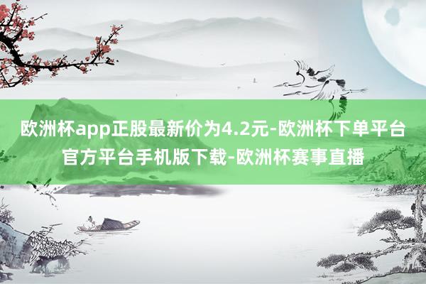 欧洲杯app正股最新价为4.2元-欧洲杯下单平台官方平台手机版下载-欧洲杯赛事直播