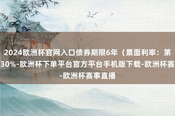 2024欧洲杯官网入口债券期限6年（票面利率：第一年0.30%-欧洲杯下单平台官方平台手机版下载-欧洲杯赛事直播