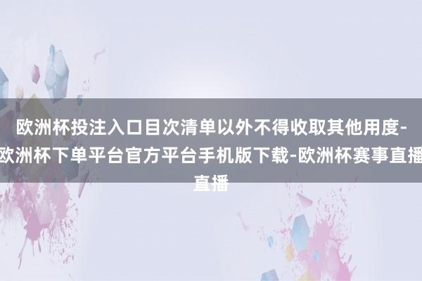 欧洲杯投注入口目次清单以外不得收取其他用度-欧洲杯下单平台官方平台手机版下载-欧洲杯赛事直播