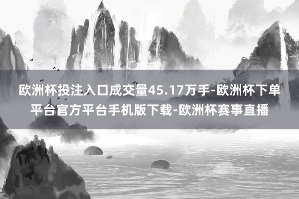 欧洲杯投注入口成交量45.17万手-欧洲杯下单平台官方平台手机版下载-欧洲杯赛事直播