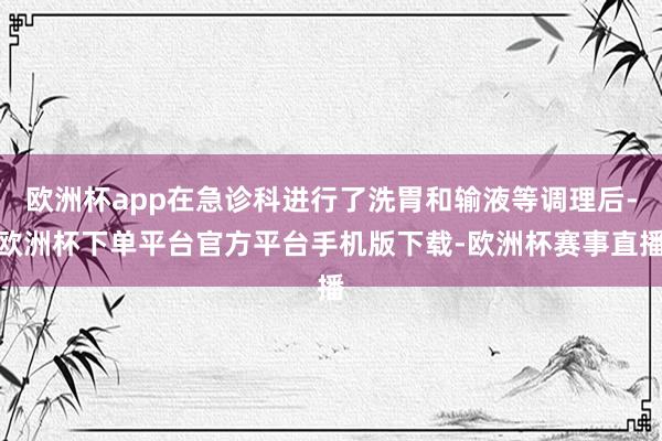 欧洲杯app在急诊科进行了洗胃和输液等调理后-欧洲杯下单平台官方平台手机版下载-欧洲杯赛事直播