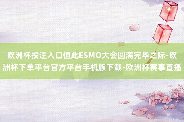 欧洲杯投注入口值此ESMO大会圆满完毕之际-欧洲杯下单平台官方平台手机版下载-欧洲杯赛事直播