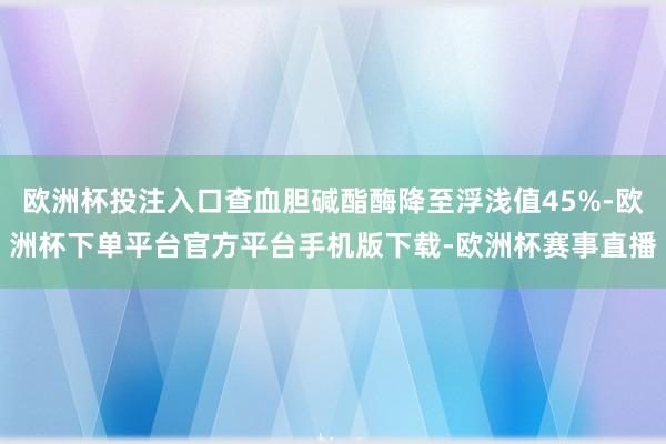 欧洲杯投注入口查血胆碱酯酶降至浮浅值45%-欧洲杯下单平台官方平台手机版下载-欧洲杯赛事直播