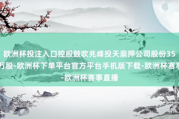 欧洲杯投注入口控股鼓吹兆峰投天禀押公司股份358.97万股-欧洲杯下单平台官方平台手机版下载-欧洲杯赛事直播