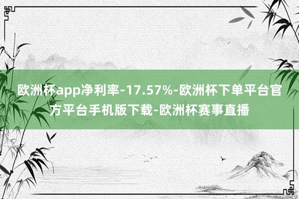 欧洲杯app净利率-17.57%-欧洲杯下单平台官方平台手机版下载-欧洲杯赛事直播