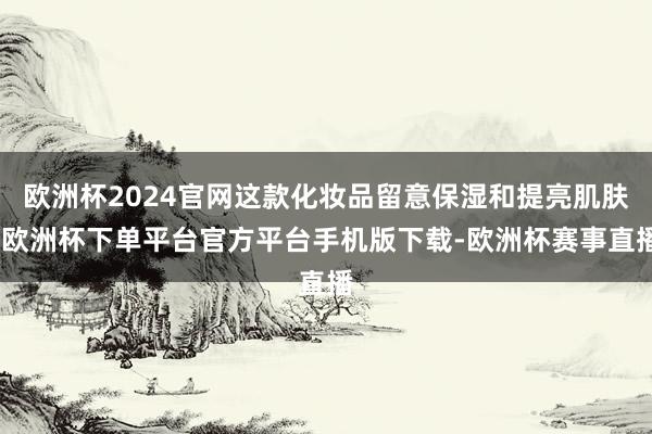 欧洲杯2024官网这款化妆品留意保湿和提亮肌肤-欧洲杯下单平台官方平台手机版下载-欧洲杯赛事直播