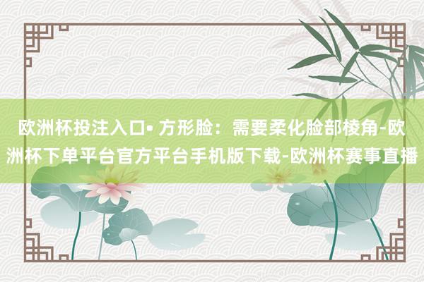 欧洲杯投注入口• 方形脸：需要柔化脸部棱角-欧洲杯下单平台官方平台手机版下载-欧洲杯赛事直播